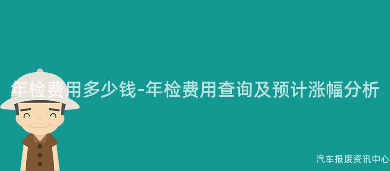 年检费用多少钱-年检费用查询及预计涨幅分析