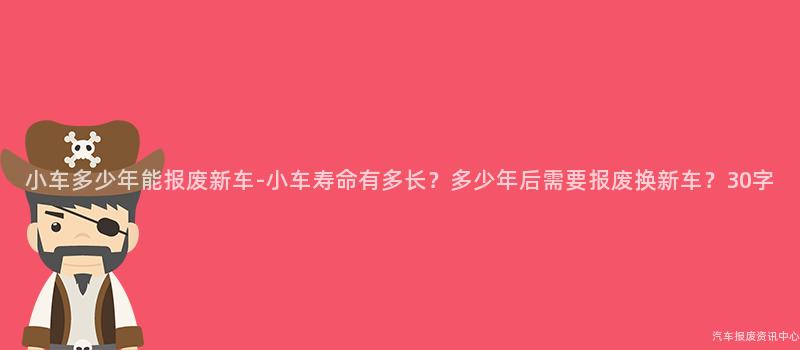 小车多少年能报废新车-小车寿命有多长？多少年后需要报废换新车？30字