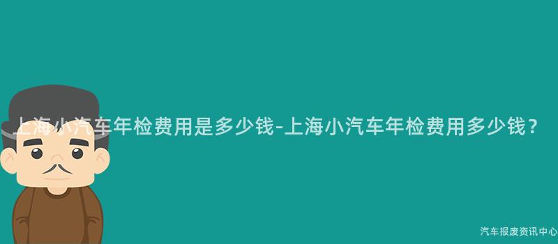 上海小汽车年检费用是多少钱-上海小汽车年检费用多少钱？