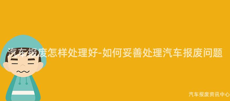 汽车报废怎样处理好-如何妥善处理汽车报废问题