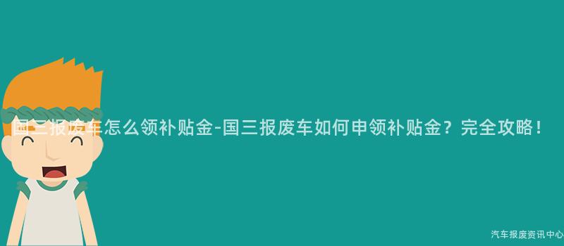 国三报废车怎么领补贴金-国三报废车如何申领补贴金？完全攻略！