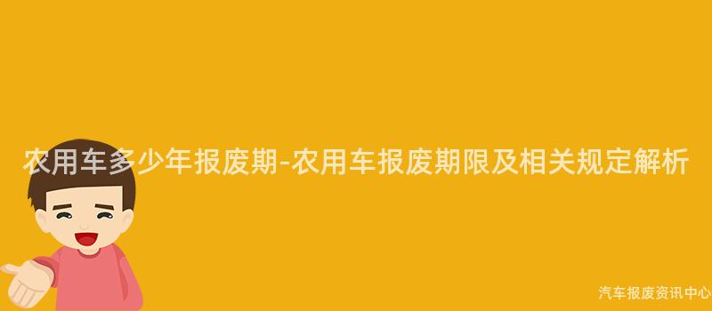 农用车多少年报废期-农用车报废期限及相关规定解析
