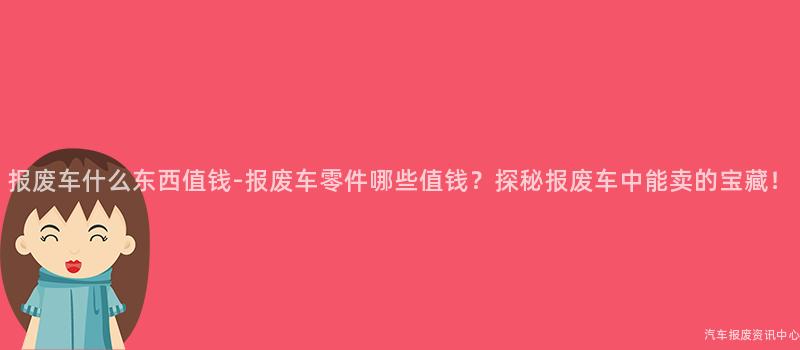 报废车什么东西值钱-报废车零件哪些值钱？探秘报废车中能卖的宝藏！