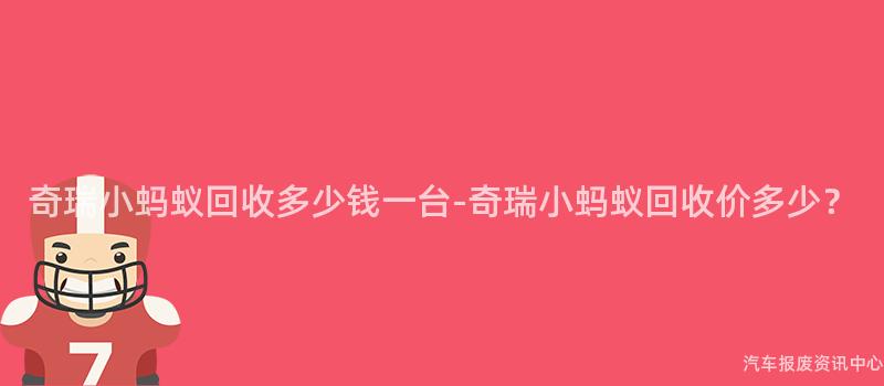 奇瑞小蚂蚁回收多少钱一台-奇瑞小蚂蚁回收价多少？