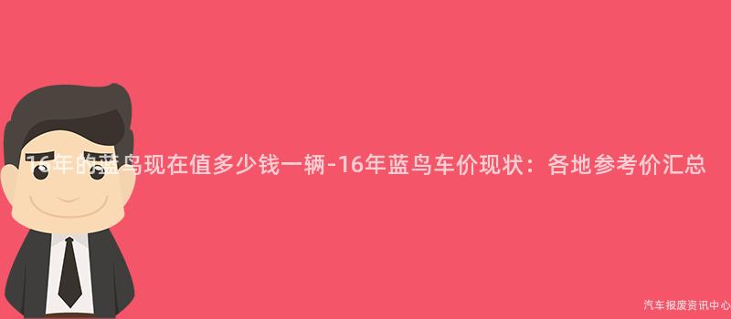 16年的蓝鸟现在值多少钱一辆-16年蓝鸟车价现状：各地参考价汇总