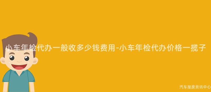 小车年检代办一般收多少钱费用-小车年检代办价格一揽子