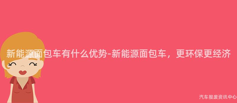 新能源面包车有什么优势-新能源面包车，更环保更经济