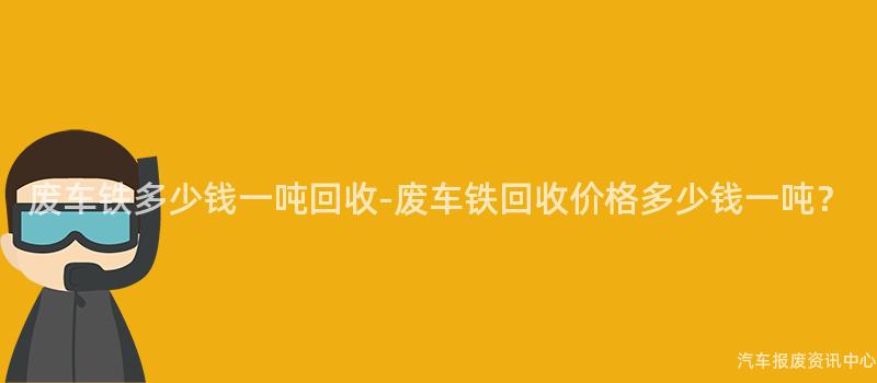 废车铁多少钱一吨回收-废车铁回收价格多少钱一吨？