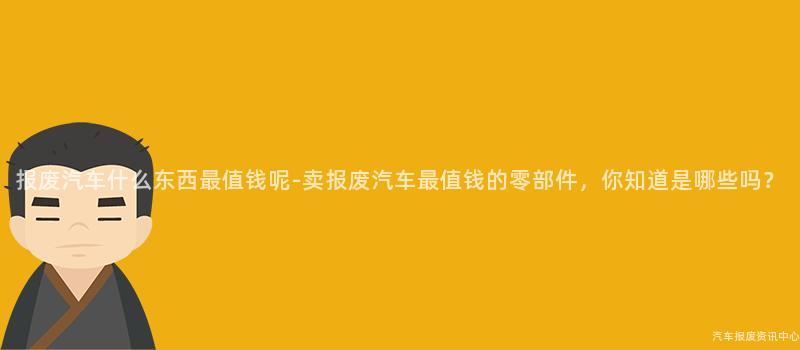 报废汽车什么东西最值钱呢-卖报废汽车最值钱的零部件，你知道是哪些吗？