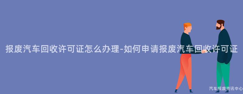 报废汽车回收许可证怎么办理-如何申请报废汽车回收许可证