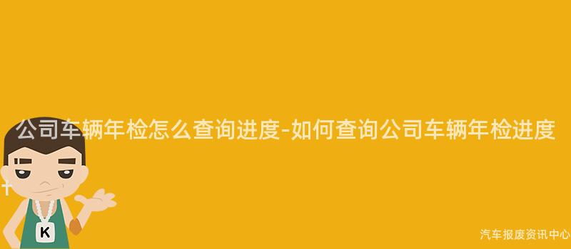 公司车辆年检怎么查询进度-如何查询公司车辆年检进度