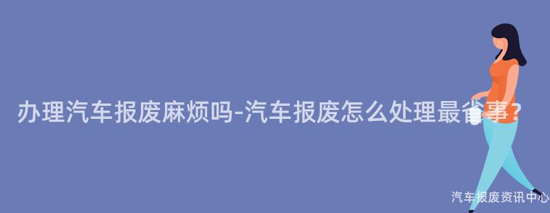 办理汽车报废麻烦吗-汽车报废怎么处理最省事？