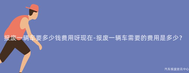 报废一辆车要多少钱费用呀现在-报废一辆车需要的费用是多少？