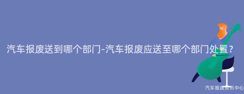 汽车报废送到哪个部门-汽车报废应送至哪个部门处置？