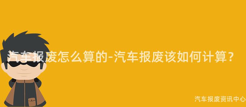 汽车报废怎么算的-汽车报废该如何计算？
