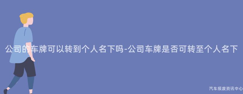 公司的车牌可以转到个人名下吗-公司车牌是否可转至个人名下