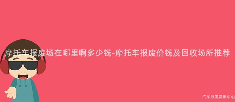摩托车报废场在哪里啊多少钱-摩托车报废价钱及回收场所推荐