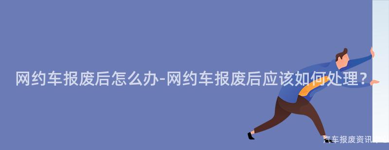 网约车报废后怎么办-网约车报废后应该如何处理？