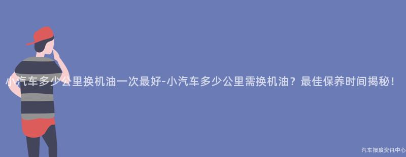 小汽车多少公里换机油一次最好-小汽车多少公里需换机油？最佳保养时间揭秘！