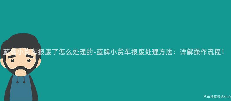 蓝牌小货车报废了怎么处理的-蓝牌小货车报废处理方法：详解操作流程！