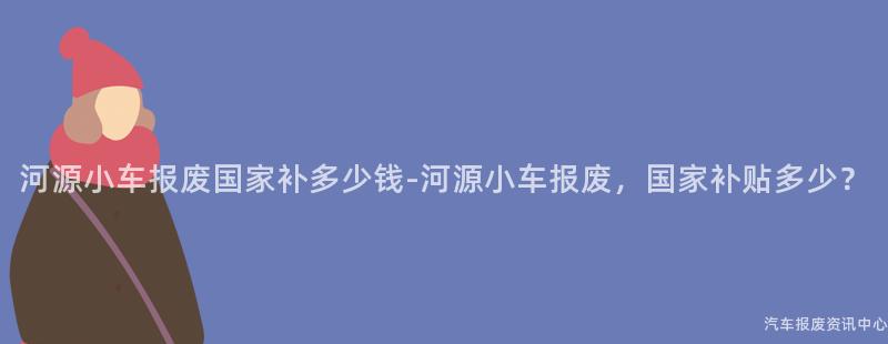 河源小车报废国家补多少钱-河源小车报废，国家补贴多少？