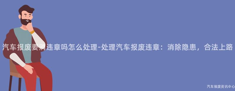 汽车报废要消违章吗怎么处理-处理汽车报废违章：消除隐患，合法上路