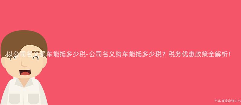 以公司名义买车能抵多少税-公司名义购车能抵多少税？税务优惠政策全解析！