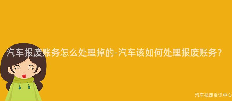 汽车报废账务怎么处理掉的-汽车该如何处理报废账务？