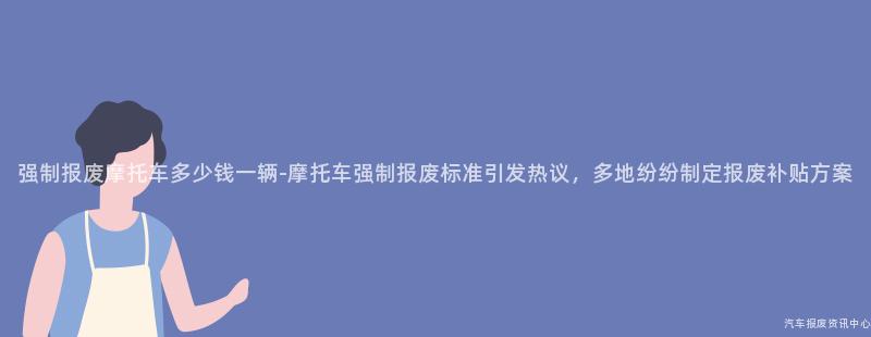 强制报废摩托车多少钱一辆-摩托车强制报废标准引发热议，多地纷纷制定报废补贴方案