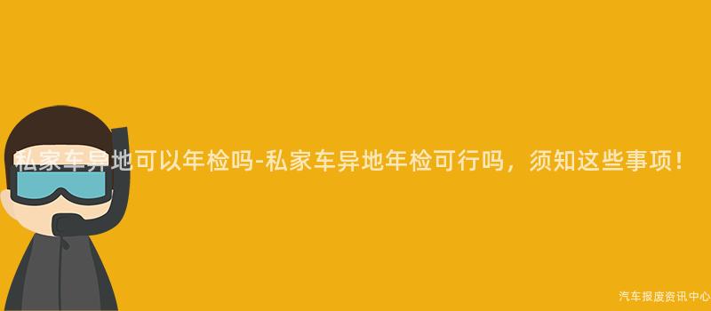 私家车异地可以年检吗-私家车异地年检可行吗,须知这些事项!