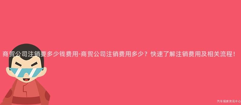 商贸公司注销要多少钱费用-商贸公司注销费用多少？快速了解注销费用及相关流程！