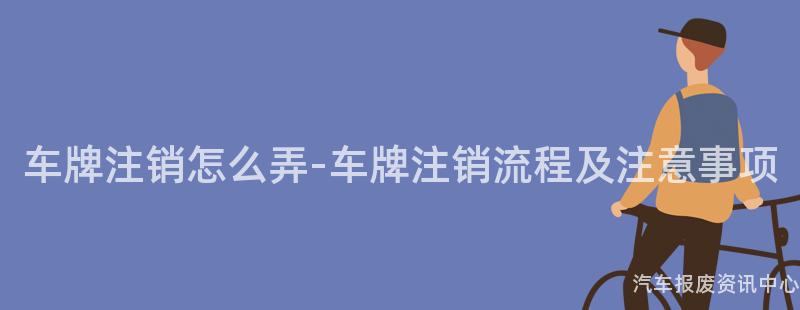 车牌注销怎么弄-车牌注销流程及注意事项