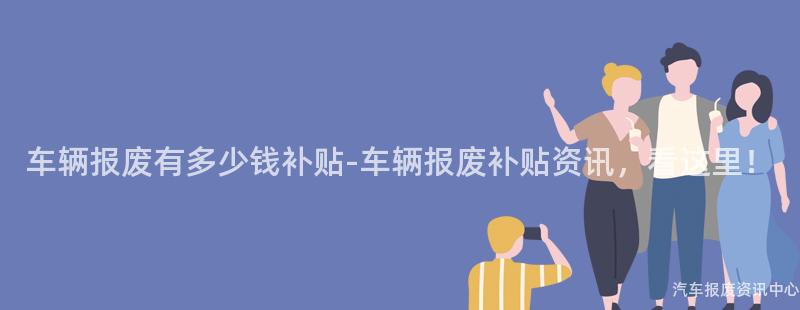 车辆报废有多少钱补贴-车辆报废补贴资讯，看这里！