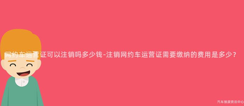 网约车运营证可以注销吗多少钱-注销网约车运营证需要缴纳的费用是多少？