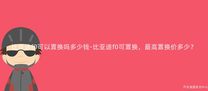 比亚迪f0可以置换吗多少钱-比亚迪f0可置换，最高置换价多少？