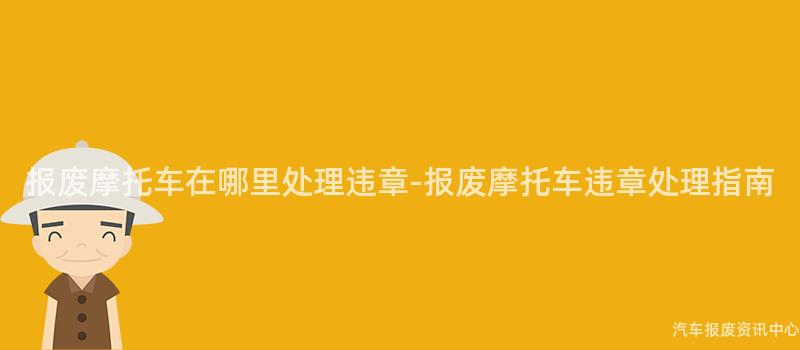 报废摩托车在哪里处理违章-报废摩托车违章处理指南