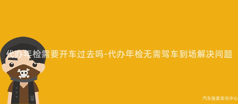 代办年检需要开车过去吗-代办年检无需驾车到场解决问题