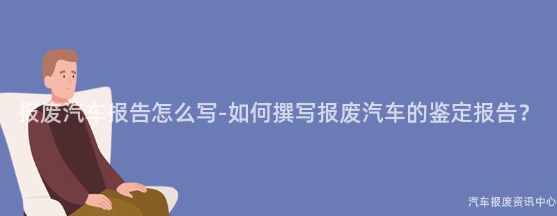 报废汽车报告怎么写-如何撰写报废汽车的鉴定报告？