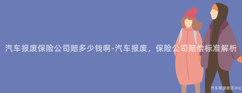 汽车报废保险公司赔多少钱啊-汽车报废，保险公司赔偿标准解析