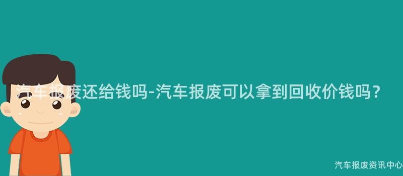 汽车报废还给钱吗-汽车报废可以拿到回收价钱吗？