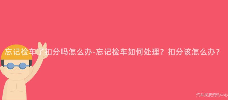 忘记检车了扣分吗怎么办-忘记检车如何处理？扣分该怎么办？