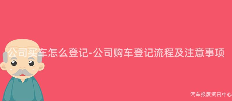 公司买车怎么登记-公司购车登记流程及注意事项