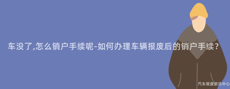 车没了,怎么销户手续呢-如何办理车辆报废后的销户手续？