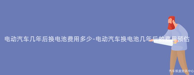 电动汽车几年后换电池费用多少-电动汽车换电池几年后的费用预估