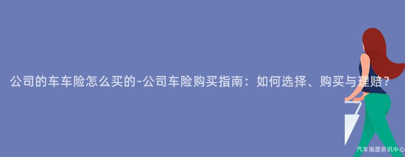 公司的车车险怎么买的-公司车险购买指南：如何选择、购买与理赔？