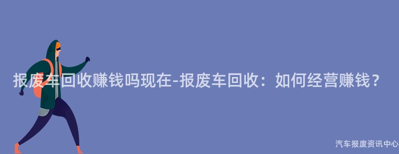 报废车回收赚钱吗现在-报废车回收：如何经营赚钱？