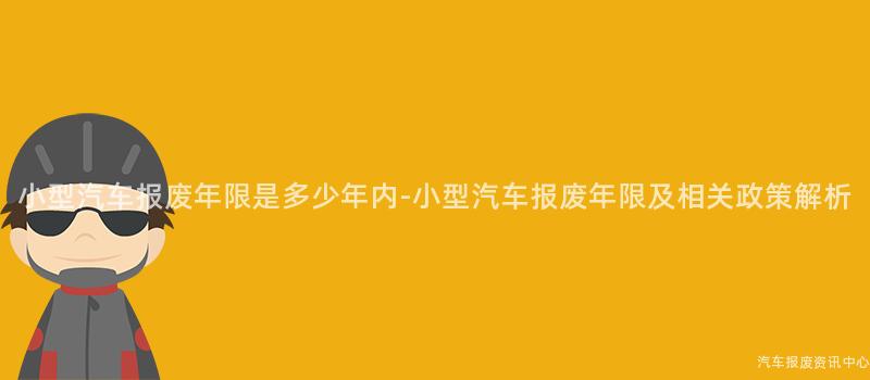 小型汽车报废年限是多少年内-小型汽车报废年限及相关政策解析