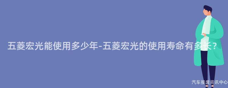 五菱宏光能使用多少年-五菱宏光的使用寿命有多长？