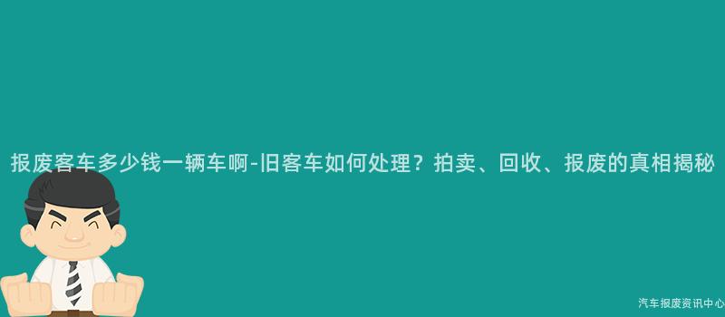 报废客车多少钱一辆车啊-旧客车如何处理？拍卖、回收、报废的真相揭秘