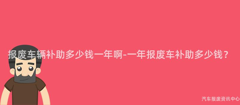 报废车辆补助多少钱一年啊-一年报废车补助多少钱？